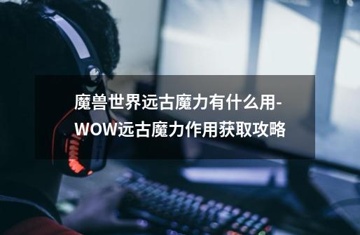 魔兽世界远古魔力有什么用-WOW远古魔力作用获取攻略-第1张-游戏信息-龙启网