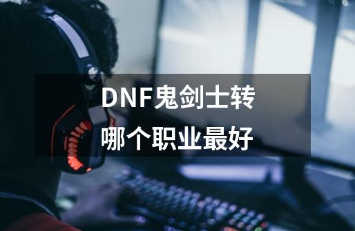 DNF鬼剑士转哪个职业最好-第1张-游戏信息-龙启网