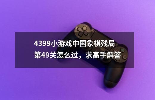 4399小游戏中国象棋残局第49关怎么过，求高手解答-第1张-游戏信息-龙启网