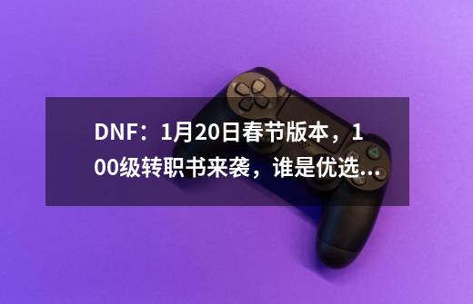 DNF：1月20日春节版本，100级转职书来袭，谁是优选转职职业-第1张-游戏信息-龙启网