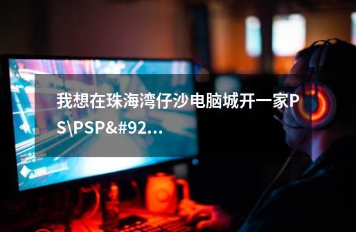 我想在珠海湾仔沙电脑城开一家PS\PSP\NDS\GBA\WII\XBOX等电玩产品的店-第1张-游戏信息-龙启网