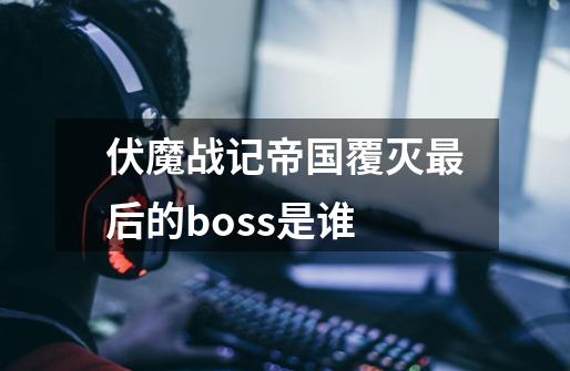 伏魔战记帝国覆灭最后的boss是谁-第1张-游戏信息-龙启网