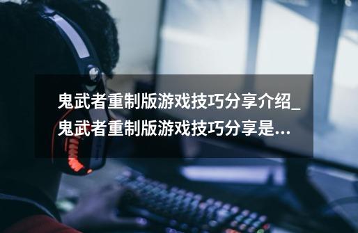 鬼武者重制版游戏技巧分享介绍_鬼武者重制版游戏技巧分享是什么-第1张-游戏信息-龙启网