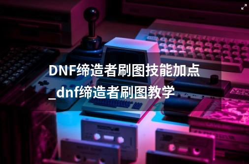 DNF缔造者刷图技能加点_dnf缔造者刷图教学-第1张-游戏信息-龙启网