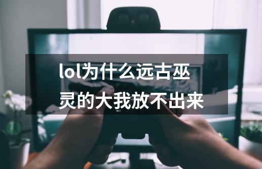 lol为什么远古巫灵的大我放不出来-第1张-游戏信息-龙启网