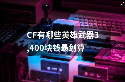 CF有哪些英雄武器3,400块钱最划算-第1张-游戏信息-龙启网