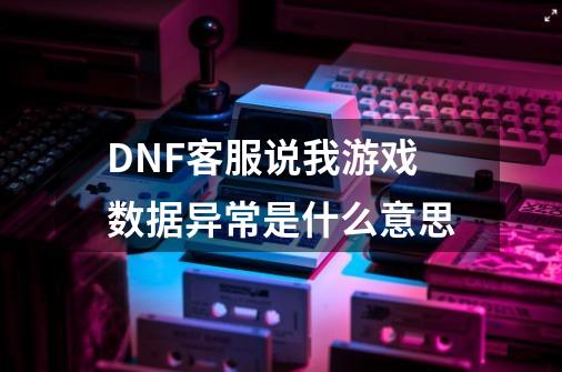 DNF客服说我游戏数据异常是什么意思-第1张-游戏信息-龙启网