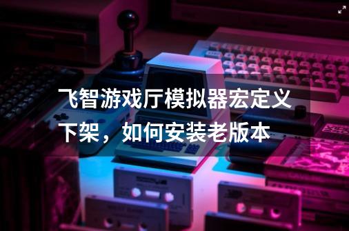 飞智游戏厅模拟器宏定义下架，如何安装老版本-第1张-游戏信息-龙启网