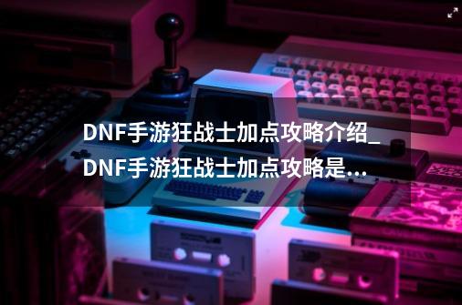 DNF手游狂战士加点攻略介绍_DNF手游狂战士加点攻略是什么-第1张-游戏信息-龙启网