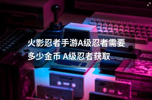 火影忍者手游A级忍者需要多少金币 A级忍者获取-第1张-游戏信息-龙启网