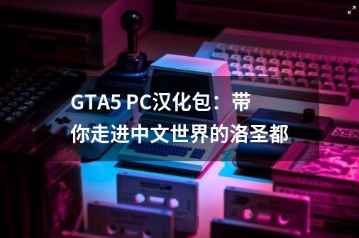 GTA5 PC汉化包：带你走进中文世界的洛圣都-第1张-游戏信息-龙启网