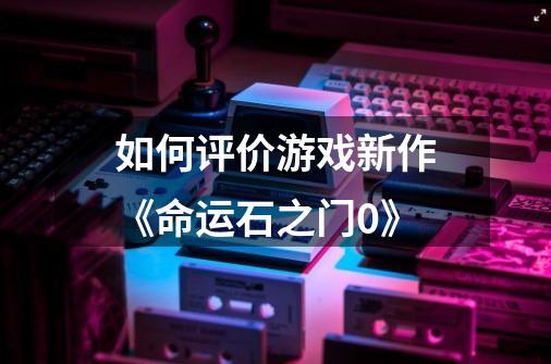 如何评价游戏新作《命运石之门0》-第1张-游戏信息-龙启网