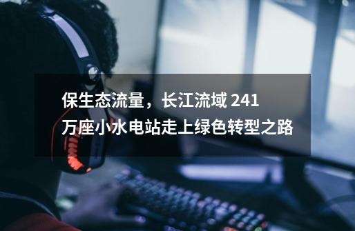 保生态流量，长江流域 2.41万座小水电站走上绿色转型之路-第1张-游戏信息-龙启网