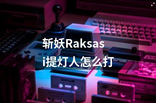 斩妖Raksasi提灯人怎么打-第1张-游戏信息-龙启网