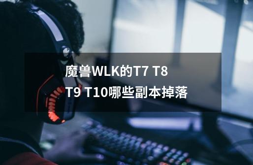 魔兽WLK的T7 T8 T9 T10哪些副本掉落-第1张-游戏信息-龙启网