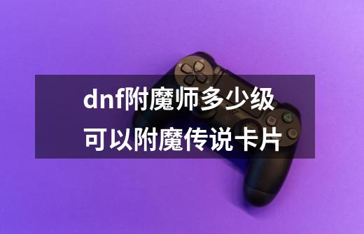 dnf附魔师多少级可以附魔传说卡片-第1张-游戏信息-龙启网