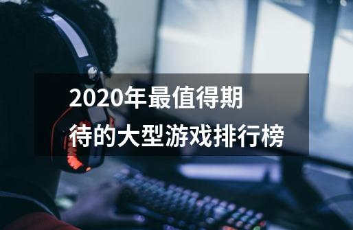 2020年最值得期待的大型游戏排行榜-第1张-游戏信息-龙启网