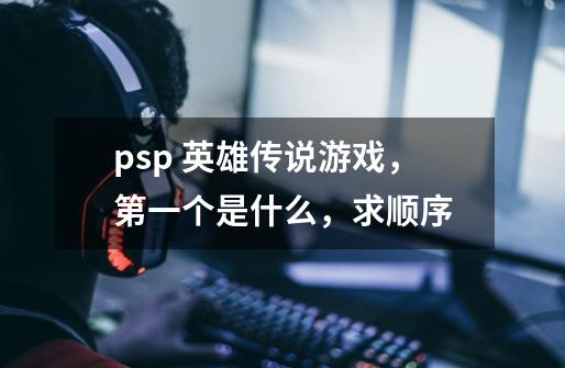 psp 英雄传说游戏，第一个是什么，求顺序-第1张-游戏信息-龙启网