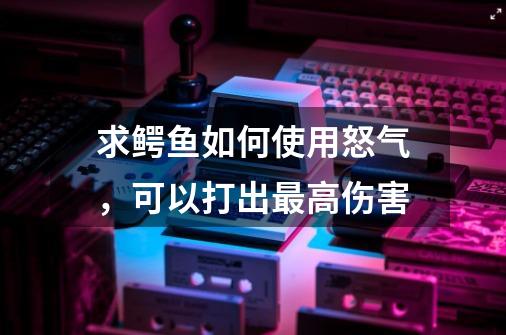 求鳄鱼如何使用怒气，可以打出最高伤害-第1张-游戏信息-龙启网