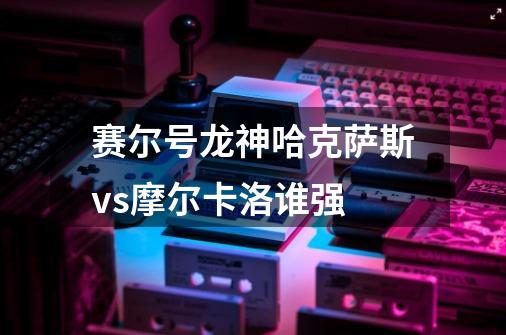 赛尔号龙神哈克萨斯vs摩尔卡洛谁强-第1张-游戏信息-龙启网