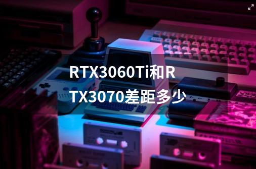 RTX3060Ti和RTX3070差距多少-第1张-游戏信息-龙启网