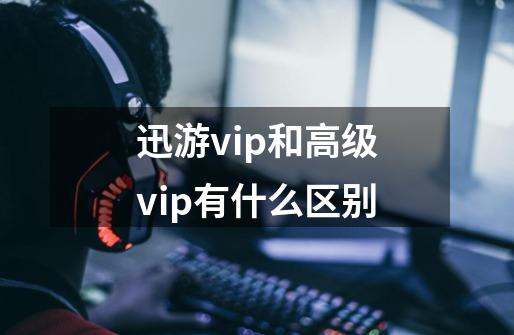 迅游vip和高级vip有什么区别-第1张-游戏信息-龙启网