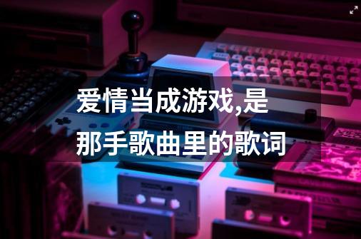 爱情当成游戏,是那手歌曲里的歌词-第1张-游戏信息-龙启网