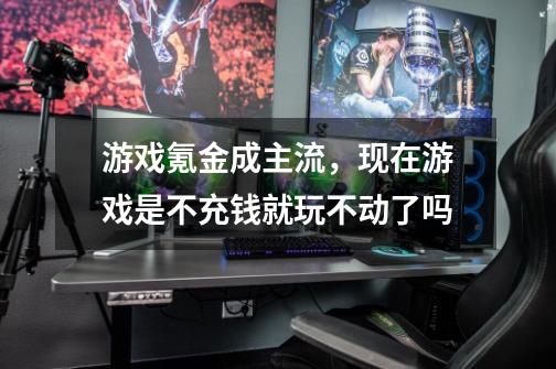 游戏氪金成主流，现在游戏是不充钱就玩不动了吗-第1张-游戏信息-龙启网