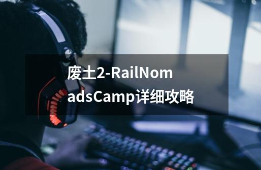 废土2-RailNomadsCamp详细攻略-第1张-游戏信息-龙启网