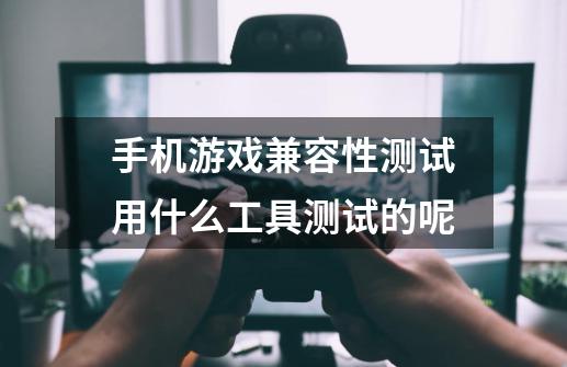 手机游戏兼容性测试用什么工具测试的呢-第1张-游戏信息-龙启网