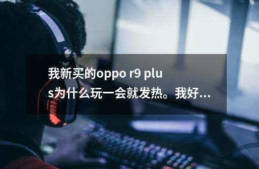 我新买的oppo r9 plus为什么玩一会就发热。我好烦啊，我下了点200m300m的游戏还有个-第1张-游戏信息-龙启网