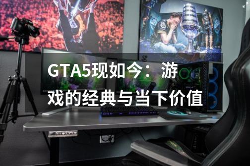 GTA5现如今：游戏的经典与当下价值-第1张-游戏信息-龙启网