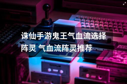 诛仙手游鬼王气血流选择阵灵 气血流阵灵推荐-第1张-游戏信息-龙启网