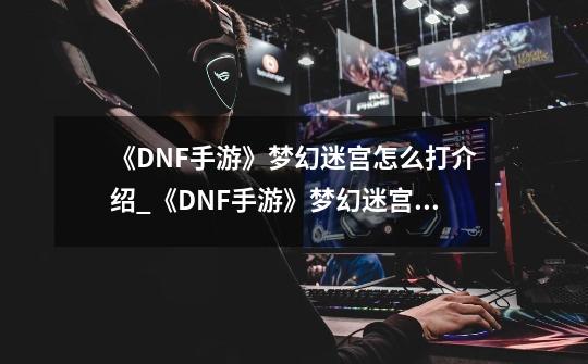 《DNF手游》梦幻迷宫怎么打介绍_《DNF手游》梦幻迷宫怎么打是什么-第1张-游戏信息-龙启网