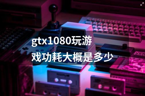 gtx1080玩游戏功耗大概是多少-第1张-游戏信息-龙启网