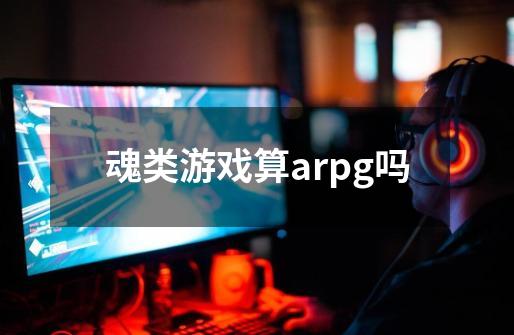 魂类游戏算arpg吗-第1张-游戏信息-龙启网