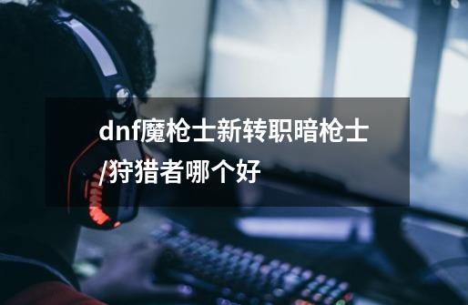 dnf魔枪士新转职暗枪士/狩猎者哪个好-第1张-游戏信息-龙启网