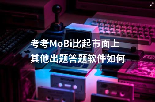 考考MoBi比起市面上其他出题答题软件如何-第1张-游戏信息-龙启网