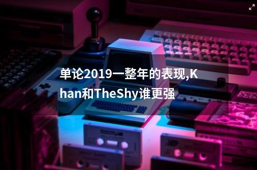 单论2019一整年的表现,Khan和TheShy谁更强-第1张-游戏信息-龙启网