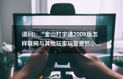 请问：“金山打字通2008版怎样联网与其他玩家玩警察抓小偷游戏-第1张-游戏信息-龙启网