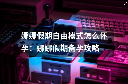 娜娜假期自由模式怎么怀孕：娜娜假期备孕攻略-第1张-游戏信息-龙启网