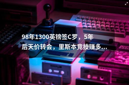 98年1300英镑签C罗，5年后天价转会，里斯本竞技赚多少-第1张-游戏信息-龙启网