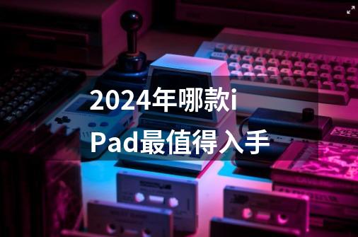 2024年哪款iPad最值得入手-第1张-游戏信息-龙启网