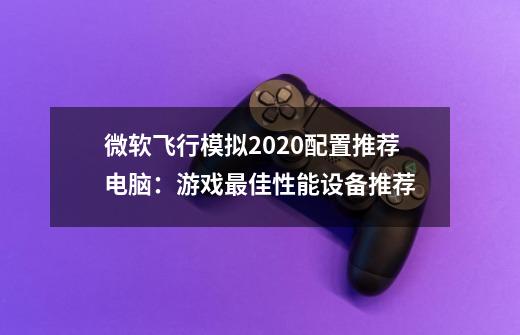 微软飞行模拟2020配置推荐电脑：游戏最佳性能设备推荐-第1张-游戏信息-龙启网