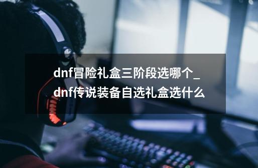 dnf冒险礼盒三阶段选哪个_dnf传说装备自选礼盒选什么-第1张-游戏信息-龙启网