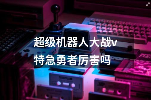 超级机器人大战v特急勇者厉害吗-第1张-游戏信息-龙启网