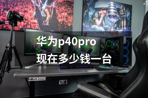 华为p40pro现在多少钱一台-第1张-游戏信息-龙启网