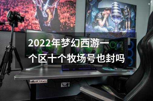 2022年梦幻西游一个区十个牧场号也封吗-第1张-游戏信息-龙启网