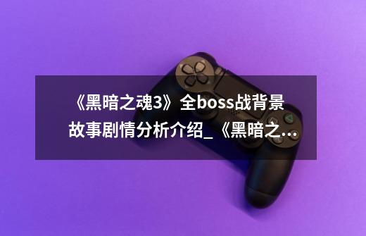 《黑暗之魂3》全boss战背景故事剧情分析介绍_《黑暗之魂3》全boss战背景故事剧情分析是什么-第1张-游戏信息-龙启网