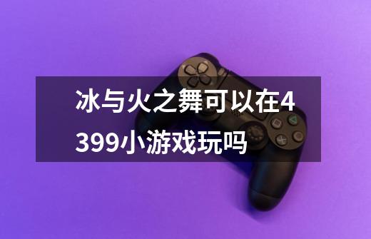 冰与火之舞可以在4399小游戏玩吗-第1张-游戏信息-龙启网